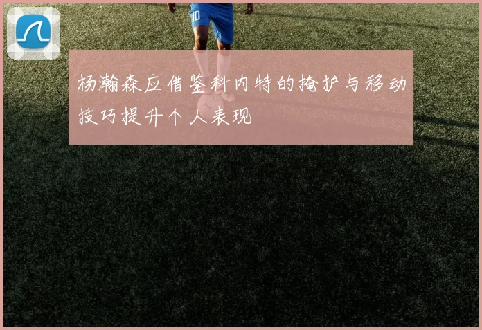 杨瀚森应借鉴科内特的掩护与移动技巧提升个人表现