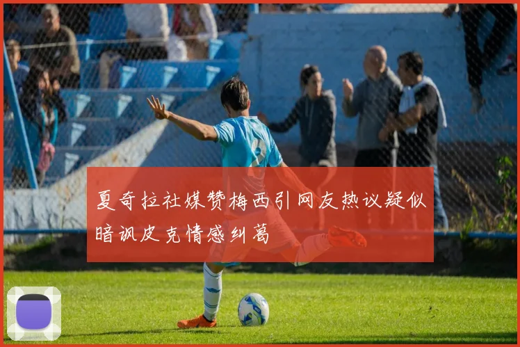夏奇拉社媒赞梅西引网友热议疑似暗讽皮克情感纠葛