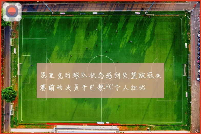 恩里克对球队状态感到失望欧冠决赛前两次负于巴黎FC令人担忧