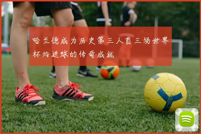 哈兰德成为历史第三人首三场世界杯均进球的传奇成就