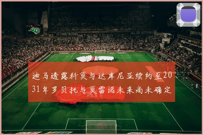 迪马透露科莫与达库尼亚续约至2031年罗贝托与莫雷诺未来尚未确定