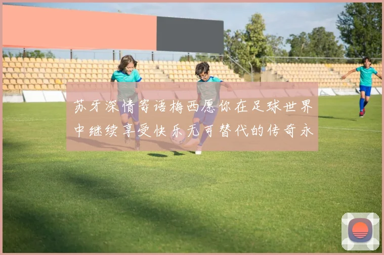 苏牙深情寄语梅西愿你在足球世界中继续享受快乐无可替代的传奇永存