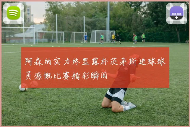 阿森纳实力终显露朴茨茅斯进球球员感慨比赛精彩瞬间