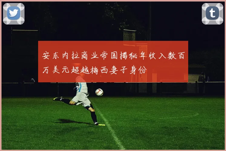 安东内拉商业帝国揭秘年收入数百万美元超越梅西妻子身份