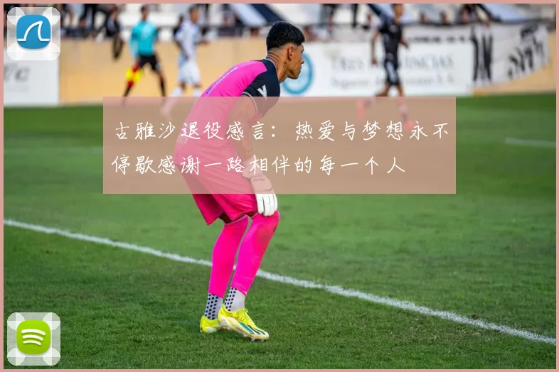 古雅沙退役感言：热爱与梦想永不停歇感谢一路相伴的每一个人