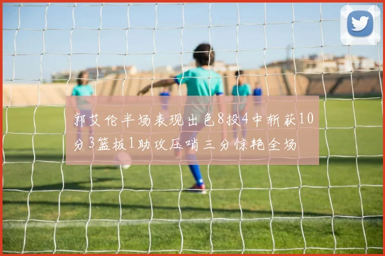 郭艾伦半场表现出色8投4中斩获10分3篮板1助攻压哨三分惊艳全场