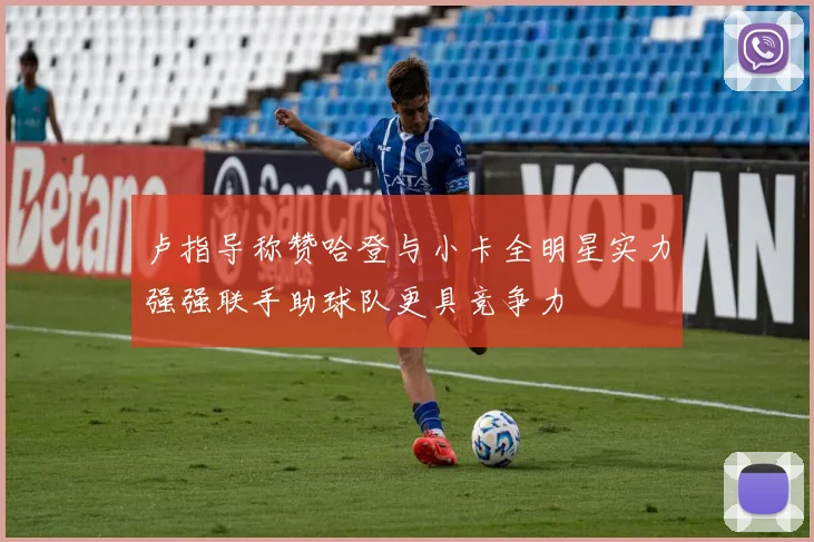 卢指导称赞哈登与小卡全明星实力强强联手助球队更具竞争力
