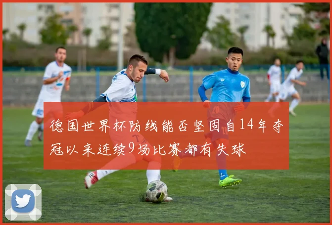 德国世界杯防线能否坚固自14年夺冠以来连续9场比赛都有失球
