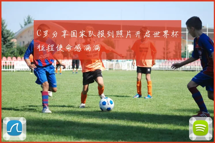 C罗分享国家队报到照片开启世界杯征程使命感满满